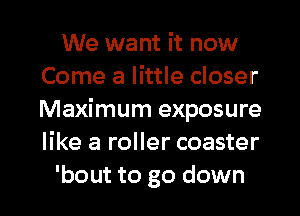 We want it now
Come a little closer
Maximum exposure
like a roller coaster

bout to go down I