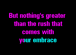 But nothing's greater
than the rush that

comes with
your embrace