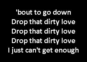 'bout to go down
Drop that dirty love
Drop that dirty love
Drop that dirty love

ljust can't get enough