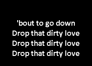 'bout to go down

Drop that dirty love
Drop that dirty love
Drop that dirty love