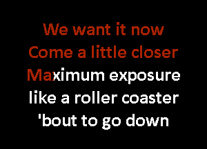 We want it now
Come a little closer
Maximum exposure
like a roller coaster

bout to go down I