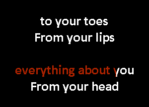to your toes
From your lips

everything about you
From your head