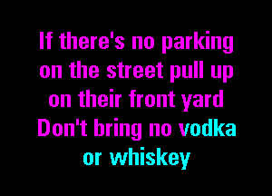 If there's no parking
on the street pull up
on their front yard
Don't bring no vodka
or whiskey