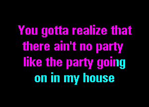 You gotta realize that
there ain't no party

like the party going
on in my house