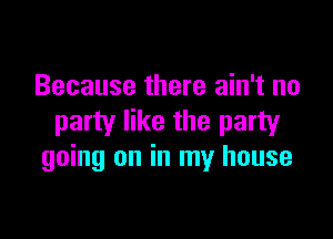 Because there ain't no

party like the party
going on in my house