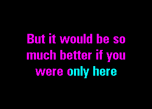 But it would be so

much better if you
were only here