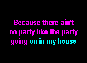 Because there ain't

no party like the party
going on in my house