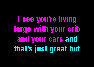 I see you're living
large with your crib

and your cars and
that's iust great but