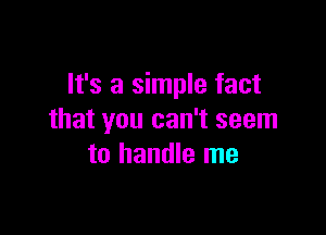 It's a simple fact

that you can't seem
to handle me