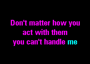 Don't matter how you

act with them
you can't handle me