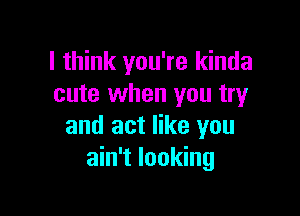 I think you're kinda
cute when you try

and act like you
ain't looking