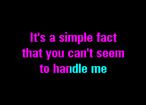 It's a simple fact

that you can't seem
to handle me