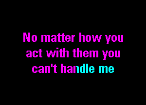 No matter how you

act with them you
can't handle me