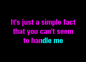 It's just a simple fact

that you can't seem
to handle me