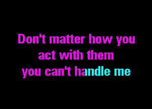 Don't matter how you

act with them
you can't handle me