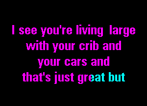 I see you're living large
with your crib and

your cars and
that's just great but