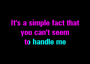 It's a simple fact that

you can't seem
to handle me