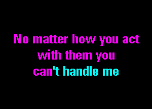 No matter how you act

with them you
can't handle me