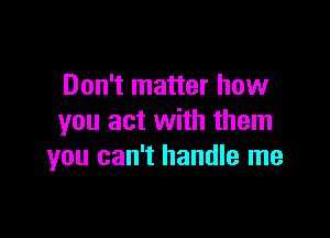 Don't matter how

you act with them
you can't handle me