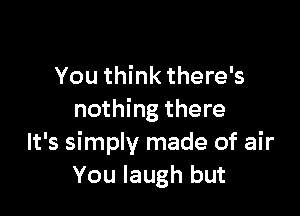 You think there's

nothing there
It's simply made of air
You laugh but