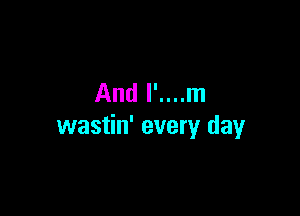 And l'....m

wastin' every day