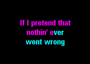 If I pretend that

nothin' ever
went wrong