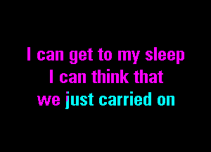 I can get to my sleep

I can think that
we iust carried on