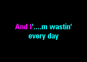 And l'....m wastin'

every day