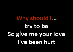 Why should I...

try to be
So give me your love
I've been hurt