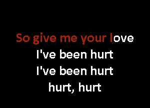 So give me your love

I've been hurt
I've been hurt
hurt, hurt