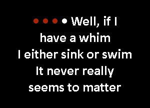 OOOOWeII,ifI
have a whim

I either sink or swim
It never really
seems to matter