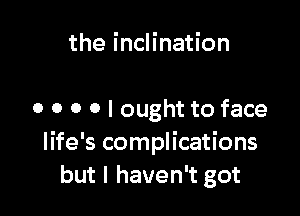 the inclination

o o 0 0 I ought to face
life's complications
but I haven't got