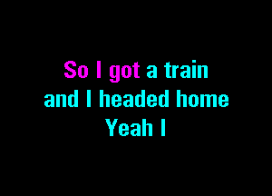 So I got a train

and I headed home
Yeah I