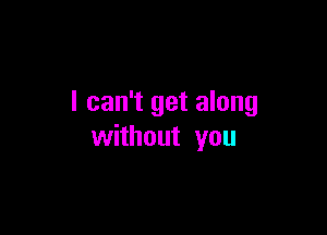 I can't get along

without you