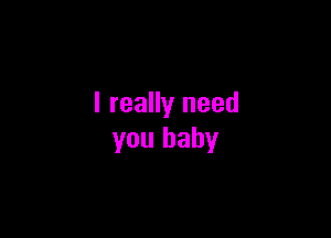 I really need

you baby