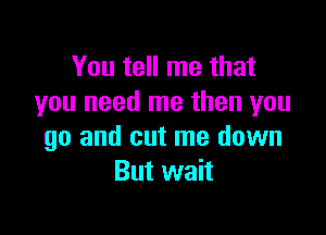 You tell me that
you need me then you

go and cut me down
But wait