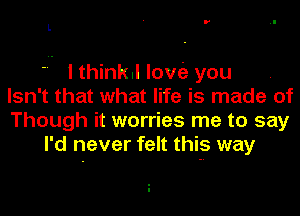 L

 I thinkll love'z you
Isn't that what life is made of
Though it worries me to say
I'd never felt this way