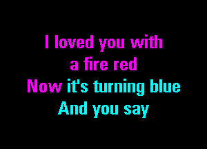 I loved you with
a fire red

Now it's turning blue
And you say