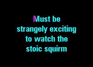 Must be
strangely exciting

to watch the
stoic squirm