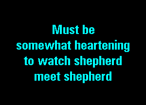 Must be
somewhat heartening

to watch shepherd
meet shepherd