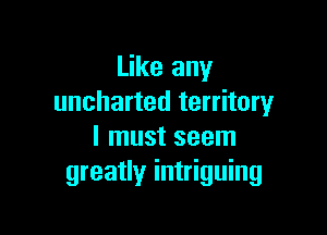 Like any
uncharted territory

I must seem
greatly intriguing