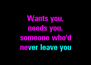 Wants you.
needs you.

someone who'd
never leave you