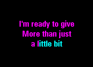 I'm ready to give

More than just
a little bit