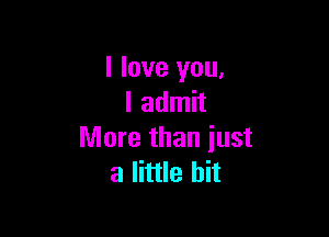 I love you,
I admit

More than iust
a little bit