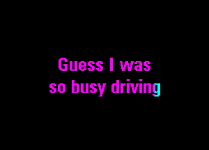 Guess I was

so busy driving