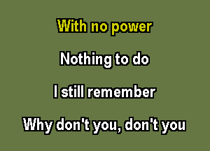 With no power
Nothing to do

I still remember

Why don't you, don't you