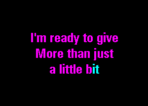 I'm ready to give

More than just
a little bit