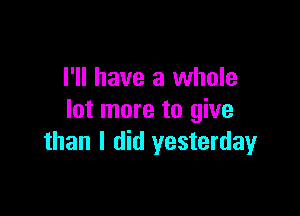 I'll have a whole

lot more to give
than I did yesterday