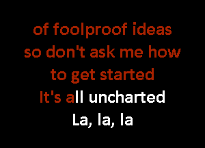 of foolproof ideas
so don't ask me how

to get started
It's all uncharted
La, la, la