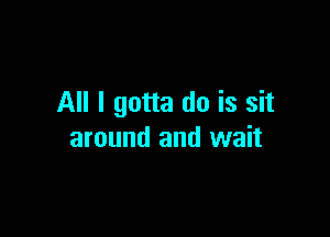 All I gotta do is sit

around and wait